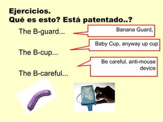 Ejercicios.
Qué es esto? Está patentado..?
  The B-guard...             Banana Guard,

                     Baby Cup, anyway up cup
  The B-cup...
                       Be careful, anti-mouse
                                        device
  The B-careful...
 