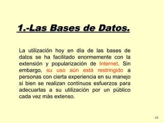 1.-Las Bases de Datos.

La utilización hoy en día de las bases de
datos se ha facilitado enormemente con la
extensión y popularización de Internet. Sin
embargo, su uso aún está restringido a
personas con cierta experiencia en su manejo
si bien se realizan contínuos esfuerzos para
adecuarlas a su utilización por un público
cada vez más extenso.


                                               48
 