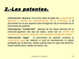 2.-Las patentes.
 Información técnica : el inventor debe divulgar las características
 técnicas y formas de funcionamiento de la invención , y el
 documento en el que aparece esta divulgación de la invención es el
 documento de patente.
 Información "comercial": además de los datos técnicos de la
 invención,aparece otro tipo de datos, como son el nombre del
 inventor y el nombre y dirección de la empresa solicitante o titular.
 Información legal:        el documento de patente contiene la
 información legal en relación a cuál es exactamente el objeto
 protegido por el derecho, desde cuándo está en vigor ese derecho,
 hasta cuándo tiene validez el mismo, etc.



                         Inteligencia y Vigilancia                  50
 
