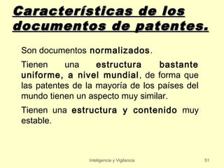 Características de los
documentos de patentes.
 Son documentos normalizados.
 Tienen     una     estructura     bastante
 uniforme, a nivel mundial , de forma que
 las patentes de la mayoría de los países del
 mundo tienen un aspecto muy similar.
 Tienen una estructura y contenido muy
 estable.



                 Inteligencia y Vigilancia      51
 