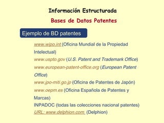 Información Estructurada
              Bases de Datos Patentes

Ejemplo de BD patentes
    www.wipo.int (Oficina Mundial de la Propiedad
    Intelectual)
    www.uspto.gov (U.S. Patent and Trademark Office)
    www.european-patent-office.org (European Patent
    Office)
    www.jpo-miti.go.jp (Oficina de Patentes de Japón)
    www.oepm.es (Oficina Española de Patentes y
    Marcas)
    INPADOC (todas las colecciones nacional patentes)
    URL: www.delphion.com (Delphion)
 