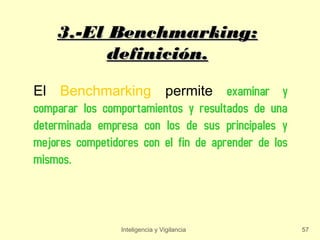 3.-El Benchmarking:
          definición.

El Benchmarking permite examinar y
comparar los comportamientos y resultados de una
determinada empresa con los de sus principales y
mejores competidores con el fin de aprender de los
mismos.



                 Inteligencia y Vigilancia           57
 