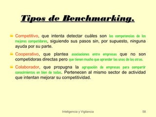 Tipos de Benchmarking.
 Competitivo, que intenta detectar cuáles son las competencias de los
  mejores competidores, siguiendo sus pasos sin, por supuesto, ninguna
  ayuda por su parte.
 Cooperativo, que plantea asociaciones entre empresas que no son
  competidoras directas pero que tienen mucho que aprender las unas de las otras.
 Colaborador, que propugna la agrupación de empresas para compartir
  conocimientos en bien de todas. Pertenecen al mismo sector de actividad
  que intentan mejorar su competitividad.




                               Inteligencia y Vigilancia                       58
 