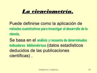 La cienciometría.

Puede definirse como la aplicación de
métodos cuantitativos para investigar el desarrollo de la
ciencia.
Se basa en el análisis y recuento de determinados
indicadores bibliométricos (datos estadísticos
deducidos de las publicaciones
científicas) .


                     Inteligencia y Vigilancia              63
 