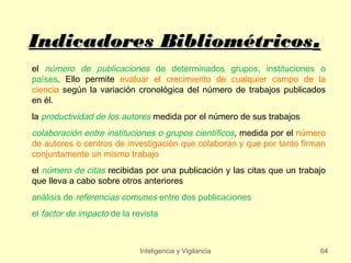 Indicadores Bibliométricos.
el número de publicaciones de determinados grupos, instituciones o
países. Ello permite evaluar el crecimiento de cualquier campo de la
ciencia según la variación cronológica del número de trabajos publicados
en él.
la productividad de los autores medida por el número de sus trabajos
colaboración entre instituciones o grupos científicos, medida por el número
de autores o centros de investigación que colaboran y que por tanto firman
conjuntamente un mismo trabajo
el número de citas recibidas por una publicación y las citas que un trabajo
que lleva a cabo sobre otros anteriores
análisis de referencias comunes entre dos publicaciones
el factor de impacto de la revista



                             Inteligencia y Vigilancia                   64
 