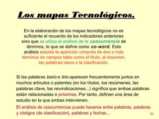 Los mapas Tecnológicos.
   En la elaboración de los mapas tecnológicos no es
   suficiente el recuento de los indicadores anteriores
  sino que se utiliza el análisis de la coocurrencia de
     términos, lo que se define como co-word. Este
   análisis estudia la aparición conjunta de dos o más
  términos en campos tales como el título, el resumen,
           las palabras clave o la clasificación.


Si las palabras bario e itrio aparecen frecuentemente juntos en
muchos artículos o patentes (en los títulos, los resúmenes, las
palabras clave, las reivindicaciones...) significa que ambas palabras
están relacionadas o próximas. Por tanto, definen una área de
estudio en la que ambas intervienen.
El análisis de coocurrencias puede hacerse entre palabras, palabras
y códigos (de clasificación), palabras y fechas...                 65
 