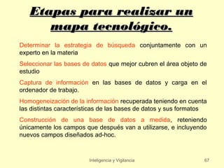 Etapas para realizar un
      mapa tecnológico.
Determinar la estrategia de búsqueda conjuntamente con un
experto en la materia
Seleccionar las bases de datos que mejor cubren el área objeto de
estudio
Captura de información en las bases de datos y carga en el
ordenador de trabajo.
Homogeneización de la información recuperada teniendo en cuenta
las distintas características de las bases de datos y sus formatos
Construcción de una base de datos a medida, reteniendo
únicamente los campos que después van a utilizarse, e incluyendo
nuevos campos diseñados ad-hoc.



                        Inteligencia y Vigilancia                67
 