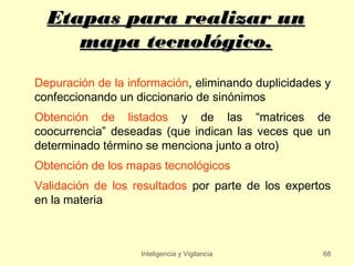 Etapas para realizar un
     mapa tecnológico.
Depuración de la información, eliminando duplicidades y
confeccionando un diccionario de sinónimos
Obtención de listados y de las “matrices de
coocurrencia” deseadas (que indican las veces que un
determinado término se menciona junto a otro)
Obtención de los mapas tecnológicos
Validación de los resultados por parte de los expertos
en la materia



                   Inteligencia y Vigilancia         68
 