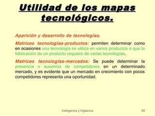Utilidad de los mapas
      tecnológicos.
Aparición y desarrollo de tecnologías.
Matrices tecnologías-productos: permiten determinar como
en ocasiones una tecnología se utiliza en varios productos o que la
fabricación de un producto requiere de varias tecnologías.
Matrices tecnologías-mercados: Se puede determinar la
presencia o ausencia de competidores en un determinado
mercado, y es evidente que un mercado en crecimiento con pocos
competidores representa una oportunidad.




                        Inteligencia y Vigilancia                69
 