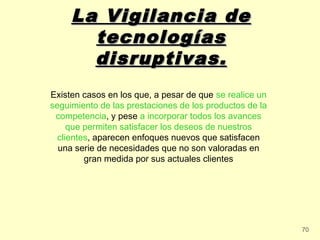 La Vigilancia de
       tecnologías
       disruptivas.
Existen casos en los que, a pesar de que se realice un
seguimiento de las prestaciones de los productos de la
 competencia, y pese a incorporar todos los avances
     que permiten satisfacer los deseos de nuestros
  clientes, aparecen enfoques nuevos que satisfacen
  una serie de necesidades que no son valoradas en
         gran medida por sus actuales clientes




                                                         70
 