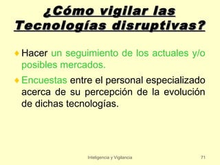 ¿Cómo vigilar las
Tecnologías disruptivas?

♦ Hacer un seguimiento de los actuales y/o
  posibles mercados.
♦ Encuestas entre el personal especializado
  acerca de su percepción de la evolución
  de dichas tecnologías.




                Inteligencia y Vigilancia   71
 