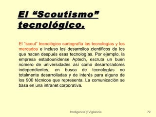El “Scoutismo”
tecnológico.
El “scout” tecnológico cartografía las tecnologías y los
mercados e incluso los desarrollos científicos de los
que nacen después esas tecnologías. Por ejemplo, la
empresa estadounidense Aptech, escruta un buen
número de universidades así como desarrolladores
independientes, en busca de tecnologías no
totalmente desarrolladas y de interés para alguno de
los 900 técnicos que representa. La comunicación se
basa en una intranet corporativa.




                           Inteligencia y Vigilancia       72
 