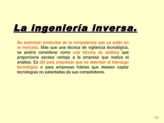 La ingeniería inversa.
Se examinan productos de la competencia que ya están en
el mercado. Más que una técnica de vigilancia tecnológica,
se podría considerar como una técnica de análisis que
proporciona escasa ventaja a la empresa que realiza el
análisis. Es útil para empresas que no detentan el liderazgo
tecnológico o para empresas líderes que deseen captar
tecnologías no patentadas de sus competidores.




                                                               73
 