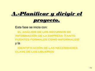A.-Planificar y dirigir el
       proyecto.
 Esta fase se inicia con:
   el análisis de los recursos de
 información de la empresa (tanto
 fuentes formales como informales)
 y la
   identificación de las necesidades
 clave de los usuarios




                                       79
 