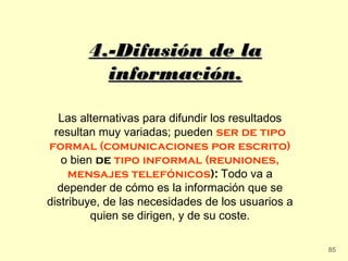 4.-Difusión de la
          información.

  Las alternativas para difundir los resultados
 resultan muy variadas; pueden ser de tipo
formal (comunicaciones por escrito)
   o bien de tipo informal (reuniones,
     mensajes telefónicos): Todo va a
  depender de cómo es la información que se
distribuye, de las necesidades de los usuarios a
         quien se dirigen, y de su coste.

                                                   85
 