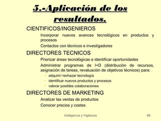 5.-Aplicación de los
      resultados.
CIENTIFICOS/INGENIEROS
    Incorporar nuevos avances tecnológicos en productos y
    procesos
    Contactos con técnicos e investigadores
DIRECTORES TECNICOS
    Priorizar áreas tecnológicas e identificar oportunidades
    Administrar programas de I+D (distribución de recursos,
    asignación de tareas, revaluación de objetivos técnicos) para:
      • adquirir/ rechazar tecnología
      • identificar nuevos productos y procesos
      • valorar posibles colaboraciones

DIRECTORES DE MARKETING
    Analizar las ventas de productos
    Conocer precios y costes

                  Inteligencia y Vigilancia                   86
 