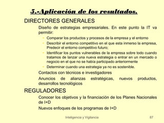 5.-Aplicación de los resultados.
DIRECTORES GENERALES
    Diseño de estrategias empresariales. En este punto la IT va
    permitir:
      • Comparar los productos y procesos de la empresa y el entorno
      • Describir el entorno competitivo en el que esta inmerso la empresa,
        Predecir el entorno competitivo futuro;
      • Identificar los puntos vulnerables de la empresa sobre todo cuando
        tratamos de lanzar una nueva estrategia o entrar en un mercado o
        negocio en el que no se había participado anteriormente
      • Determinar cuando una estrategia ya no es sostenible.
    Contactos con técnicos e investigadores
    Anuncios de alianzas estratégicas,              nuevos     productos,
    desarrollos tecnológicos
REGULADORES
    Conocer los objetivos y la financiación de los Planes Nacionales
    de I+D
    Nuevos enfoques de los programas de I+D

                   Inteligencia y Vigilancia                          87
 