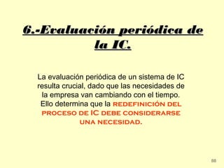 6.-Evaluación periódica de
          la IC.

  La evaluación periódica de un sistema de IC
  resulta crucial, dado que las necesidades de
   la empresa van cambiando con el tiempo.
   Ello determina que la redefinición del
   proceso de IC debe considerarse
               una necesidad.




                                                 88
 