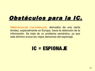 Obstáculos para la IC.
Obstáculos culturales, derivados de una cierta
timidez, especialmente en Europa, hacia la obtención de la
información. Se trata de un problema semántico, ya que
este término evoca los viejos demonios del espionaje.



                 IC ≠ ESPIONA JE


                                                             90
 