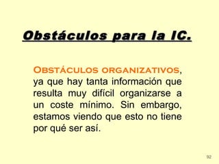 Obstáculos para la IC.

 Obstáculos organizativos,
 ya que hay tanta información que
 resulta muy difícil organizarse a
 un coste mínimo. Sin embargo,
 estamos viendo que esto no tiene
 por qué ser así.

                                     92
 