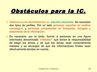 Obstáculos para la IC.
 Obstáculos referentes al equipo humano. Se necesitan
  dos tipos de perfiles. Por un lado personas expertas en análisis
  estratégico, y personas competentes en búsqueda, recogida y
  tratamiento de la información.
 Es necesario, por lo tanto, formar a personas en una figura
  intermedia denominada “mediador” que tienen la responsabilidad
  de elegir los temas y de que los temas sean correctamente
  tratados y se encargan de que las informaciones finales sean
  efectivamente tenidas en cuenta.




                         Inteligencia y Vigilancia              96
 