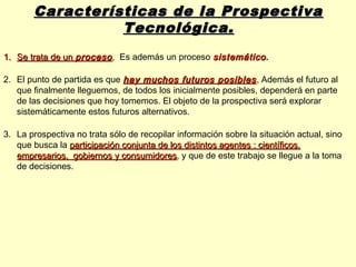 Características de la Prospectiva
                 Tecnológica.
1. Se trata de un proceso , Es además un proceso sistemático.
                                                 sistemático

2. El punto de partida es que hay muchos futuros posibles . Además el futuro al
   que finalmente lleguemos, de todos los inicialmente posibles, dependerá en parte
   de las decisiones que hoy tomemos. El objeto de la prospectiva será explorar
   sistemáticamente estos futuros alternativos.

3. La prospectiva no trata sólo de recopilar información sobre la situación actual, sino
   que busca la participación conjunta de los distintos agentes : científicos,
   empresarios, gobiernos y consumidores, y que de este trabajo se llegue a la toma
                              consumidores
   de decisiones.
 
