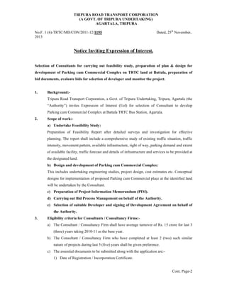 TRIPURA ROAD TRANSPORT CORPORATION
(A GOVT. OF TRIPURA UNDERTAKING)
AGARTALA, TRIPURA
No.F. 1 (6)-TRTC/MD/CON/2011-12/1195 Dated, 25th
November,
2013
Notice Inviting Expression of Interest.
Selection of Consultants for carrying out feasibility study, preparation of plan & design for
development of Parking cum Commercial Complex on TRTC land at Battala, preparation of
bid documents, evaluate bids for selection of developer and monitor the project.
1. Background:-
Tripura Road Transport Corporation, a Govt. of Tripura Undertaking, Tripura, Agartala (the
“Authority”) invites Expression of Interest (EoI) for selection of Consultant to develop
Parking cum Commercial Complex at Battala TRTC Bus Station, Agartala.
2. Scope of work:-
a) Undertake Feasibility Study:
Preparation of Feasibility Report after detailed surveys and investigation for effective
planning. The report shall include a comprehensive study of existing traffic situation, traffic
intensity, movement pattern, available infrastructure, right of way, parking demand and extent
of available facility, traffic forecast and details of infrastructure and services to be provided at
the designated land.
b) Design and development of Parking cum Commercial Complex:
This includes undertaking engineering studies, project design, cost estimates etc. Conceptual
designs for implementation of proposed Parking cum Commercial place at the identified land
will be undertaken by the Consultant.
c) Preparation of Project Information Memorandum (PIM).
d) Carrying out Bid Process Management on behalf of the Authority.
e) Selection of suitable Developer and signing of Development Agreement on behalf of
the Authority.
3. Eligibility criteria for Consultants / Consultancy Firms:-
a) The Consultant / Consultancy Firm shall have average turnover of Rs. 15 crore for last 3
(three) years taking 2010-11 as the base year.
b) The Consultant / Consultancy Firm who have completed at least 2 (two) such similar
nature of projects during last 5 (five) years shall be given preference.
c) The essential documents to be submitted along with the application are:-
1) Date of Registration / Incorporation Certificate.
Cont. Page-2
 