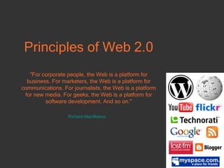 Principles of Web 2.0 "For corporate people, the Web is a platform for business. For marketers, the Web is a platform for communications. For journalists, the Web is a platform for new media. For geeks, the Web is a platform for software development.  And so on." Richard  MacManus   