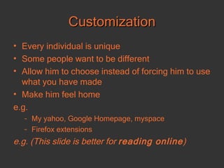 Customization Every individual is unique Some people want to be different Allow him to choose instead of forcing him to use what you have made Make him feel home e.g. My yahoo, Google Homepage, myspace Firefox extensions e.g. (This slide is better for  reading online ) 