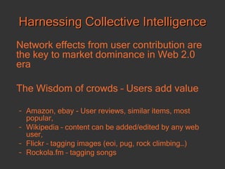 Harnessing Collective Intelligence Network effects from user contribution are the key to market dominance in Web 2.0 era The Wisdom of crowds – Users add value Amazon, ebay - User reviews, similar items, most popular,  Wikipedia – content can be added/edited by any web user, Flickr – tagging images (eoi, pug, rock climbing…) Rockola.fm – tagging songs 
