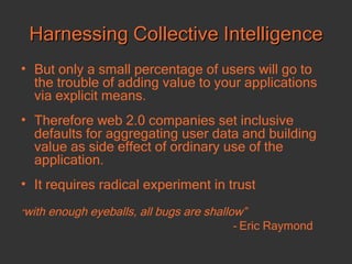 Harnessing Collective Intelligence But only a small percentage of users will go to the trouble of adding value to your applications via explicit means. Therefore web 2.0 companies set inclusive defaults for aggregating user data and building value as side effect of ordinary use of the application.  It requires radical experiment in trust “ with enough eyeballs, all bugs are shallow”  -  Eric Raymond 