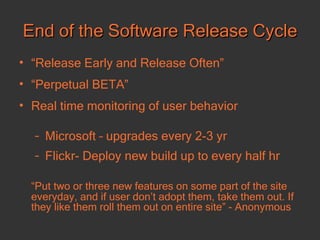 End of the Software Release Cycle “ Release Early and Release Often” “ Perpetual BETA” Real time monitoring of user behavior Microsoft – upgrades every 2-3 yr Flickr- Deploy new build up to every half hr “ Put two or three new features on some part of the site everyday, and if user don’t adopt them, take them out. If they like them roll them out on entire site” - Anonymous 