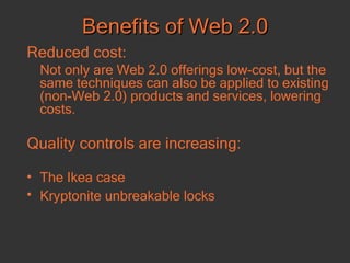 Benefits of Web 2.0 Reduced cost:   Not only are Web 2.0 offerings low-cost, but the same techniques can also be applied to existing (non-Web 2.0) products and services, lowering costs.  Quality controls are increasing: The Ikea case Kryptonite unbreakable locks   
