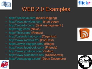 WEB 2.0 Examples http://delicious.com   (social tagging) http://www.netvibes.com   (start page) http://voo2do. com /   (task management ) http:// digg.com /   (News) http:// flickr.com /   (Photos) http:// calendarhub.com /   (Organize) http:// www.rockola.fm /   (PodCast) https://www.blogger.com/   (Blogs) http:// www.facebook.com /   (Friends) http:// www.youtube.com /   (Video) http://www.slideshare.net/   (SlideShows) http://docs.google.com/   (Open Document) 
