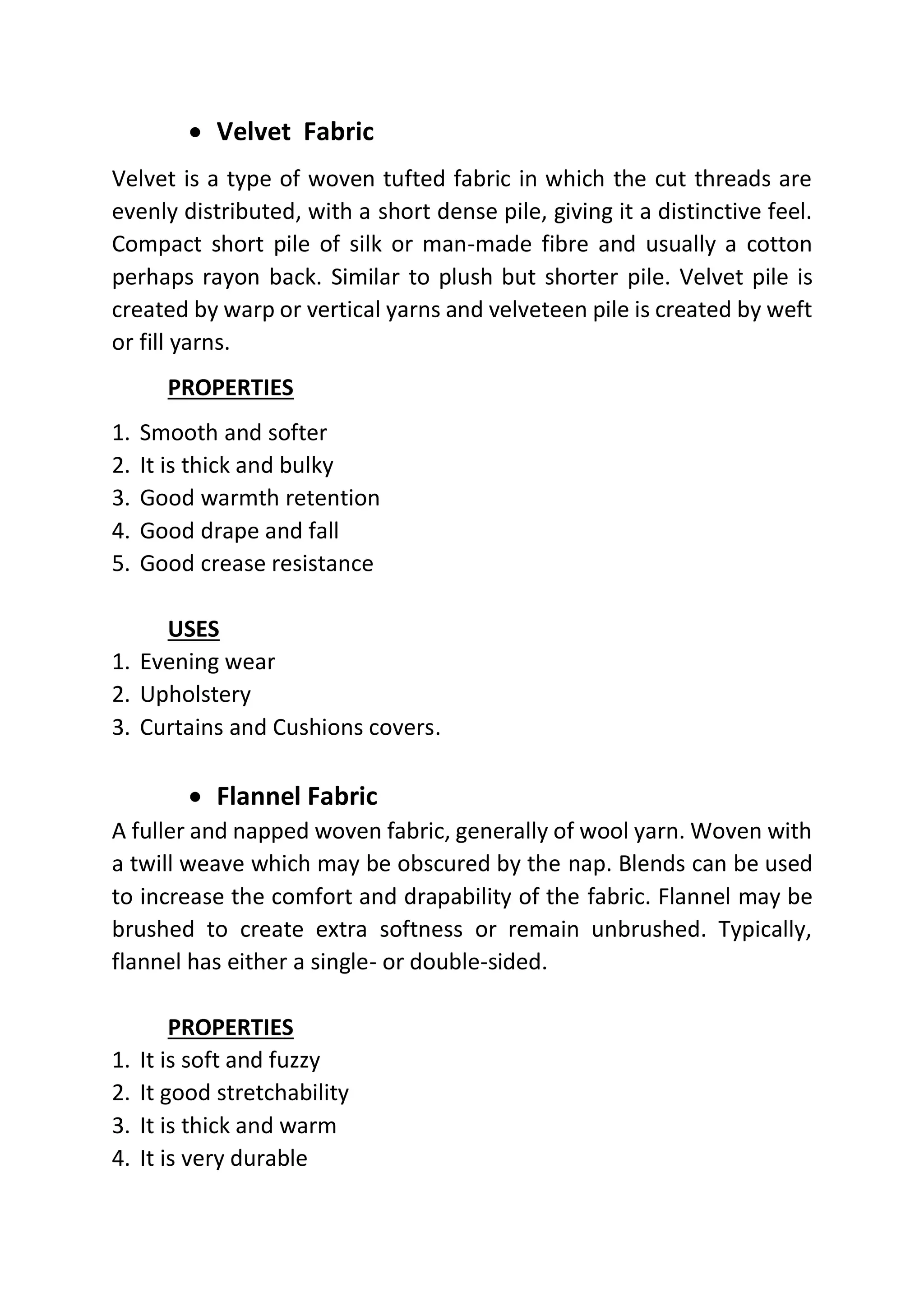 • Velvet Fabric
Velvet is a type of woven tufted fabric in which the cut threads are
evenly distributed, with a short dense pile, giving it a distinctive feel.
Compact short pile of silk or man-made fibre and usually a cotton
perhaps rayon back. Similar to plush but shorter pile. Velvet pile is
created by warp or vertical yarns and velveteen pile is created by weft
or fill yarns.
PROPERTIES
1. Smooth and softer
2. It is thick and bulky
3. Good warmth retention
4. Good drape and fall
5. Good crease resistance
USES
1. Evening wear
2. Upholstery
3. Curtains and Cushions covers.
• Flannel Fabric
A fuller and napped woven fabric, generally of wool yarn. Woven with
a twill weave which may be obscured by the nap. Blends can be used
to increase the comfort and drapability of the fabric. Flannel may be
brushed to create extra softness or remain unbrushed. Typically,
flannel has either a single- or double-sided.
PROPERTIES
1. It is soft and fuzzy
2. It good stretchability
3. It is thick and warm
4. It is very durable
 