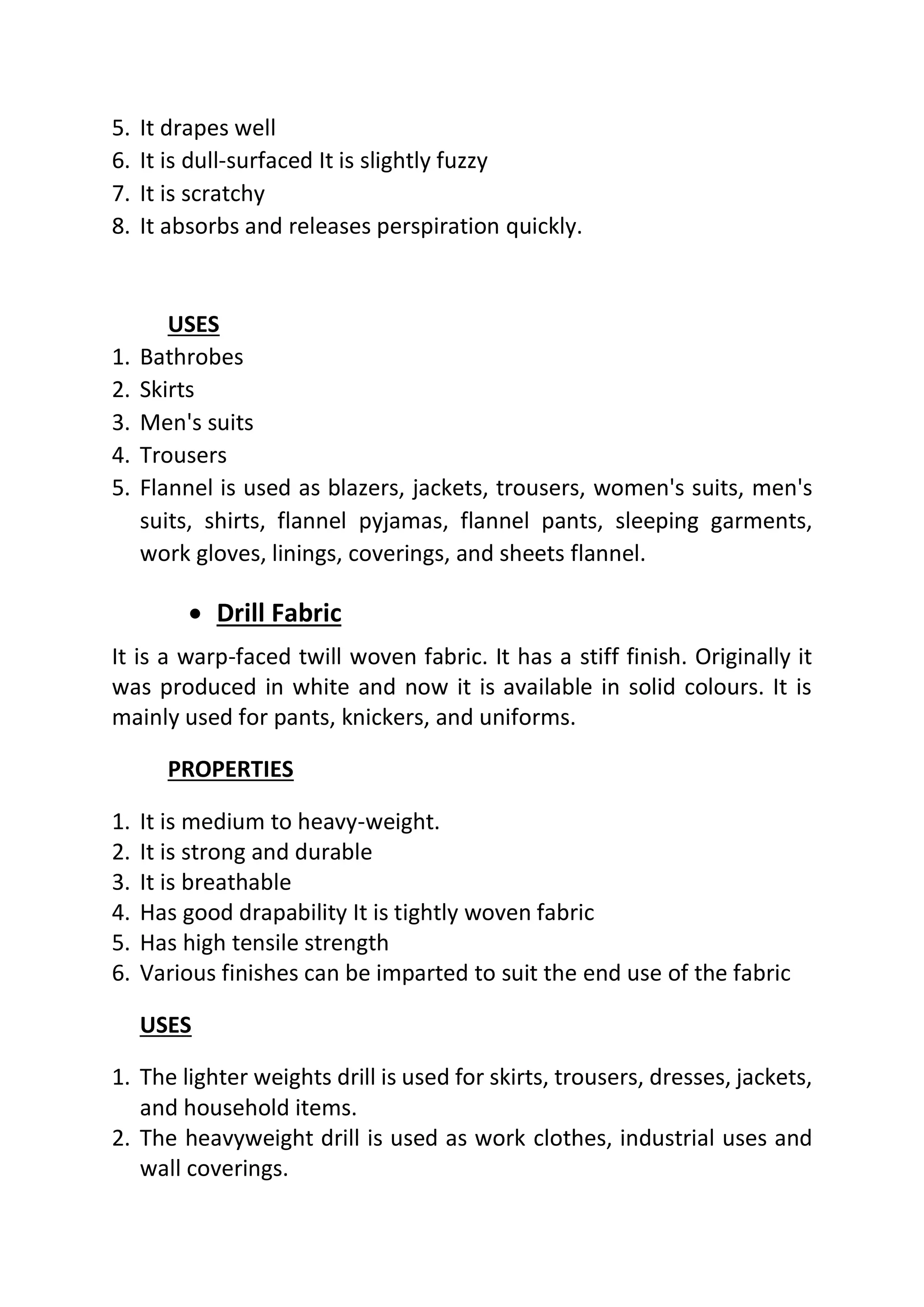 5. It drapes well
6. It is dull-surfaced It is slightly fuzzy
7. It is scratchy
8. It absorbs and releases perspiration quickly.
USES
1. Bathrobes
2. Skirts
3. Men's suits
4. Trousers
5. Flannel is used as blazers, jackets, trousers, women's suits, men's
suits, shirts, flannel pyjamas, flannel pants, sleeping garments,
work gloves, linings, coverings, and sheets flannel.
• Drill Fabric
It is a warp-faced twill woven fabric. It has a stiff finish. Originally it
was produced in white and now it is available in solid colours. It is
mainly used for pants, knickers, and uniforms.
PROPERTIES
1. It is medium to heavy-weight.
2. It is strong and durable
3. It is breathable
4. Has good drapability It is tightly woven fabric
5. Has high tensile strength
6. Various finishes can be imparted to suit the end use of the fabric
USES
1. The lighter weights drill is used for skirts, trousers, dresses, jackets,
and household items.
2. The heavyweight drill is used as work clothes, industrial uses and
wall coverings.
 