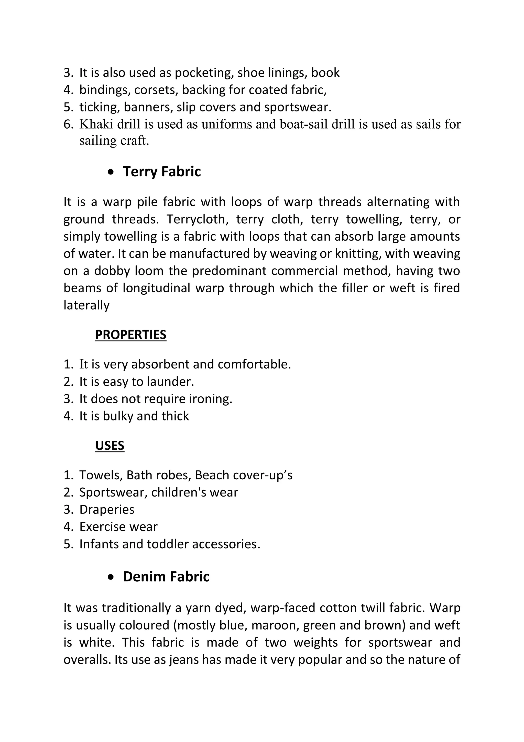3. It is also used as pocketing, shoe linings, book
4. bindings, corsets, backing for coated fabric,
5. ticking, banners, slip covers and sportswear.
6. Khaki drill is used as uniforms and boat-sail drill is used as sails for
sailing craft.
• Terry Fabric
It is a warp pile fabric with loops of warp threads alternating with
ground threads. Terrycloth, terry cloth, terry towelling, terry, or
simply towelling is a fabric with loops that can absorb large amounts
of water. It can be manufactured by weaving or knitting, with weaving
on a dobby loom the predominant commercial method, having two
beams of longitudinal warp through which the filler or weft is fired
laterally
PROPERTIES
1. It is very absorbent and comfortable.
2. It is easy to launder.
3. It does not require ironing.
4. It is bulky and thick
USES
1. Towels, Bath robes, Beach cover-up’s
2. Sportswear, children's wear
3. Draperies
4. Exercise wear
5. Infants and toddler accessories.
• Denim Fabric
It was traditionally a yarn dyed, warp-faced cotton twill fabric. Warp
is usually coloured (mostly blue, maroon, green and brown) and weft
is white. This fabric is made of two weights for sportswear and
overalls. Its use as jeans has made it very popular and so the nature of
 