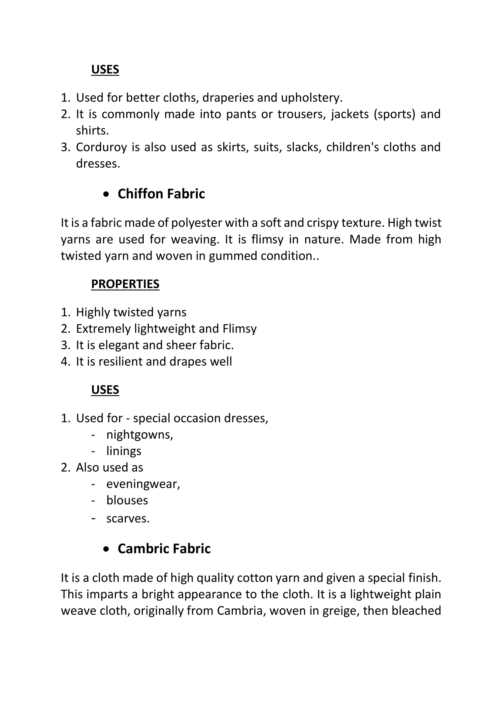 USES
1. Used for better cloths, draperies and upholstery.
2. It is commonly made into pants or trousers, jackets (sports) and
shirts.
3. Corduroy is also used as skirts, suits, slacks, children's cloths and
dresses.
• Chiffon Fabric
It is a fabric made of polyester with a soft and crispy texture. High twist
yarns are used for weaving. It is flimsy in nature. Made from high
twisted yarn and woven in gummed condition..
PROPERTIES
1. Highly twisted yarns
2. Extremely lightweight and Flimsy
3. It is elegant and sheer fabric.
4. It is resilient and drapes well
USES
1. Used for - special occasion dresses,
- nightgowns,
- linings
2. Also used as
- eveningwear,
- blouses
- scarves.
• Cambric Fabric
It is a cloth made of high quality cotton yarn and given a special finish.
This imparts a bright appearance to the cloth. It is a lightweight plain
weave cloth, originally from Cambria, woven in greige, then bleached
 