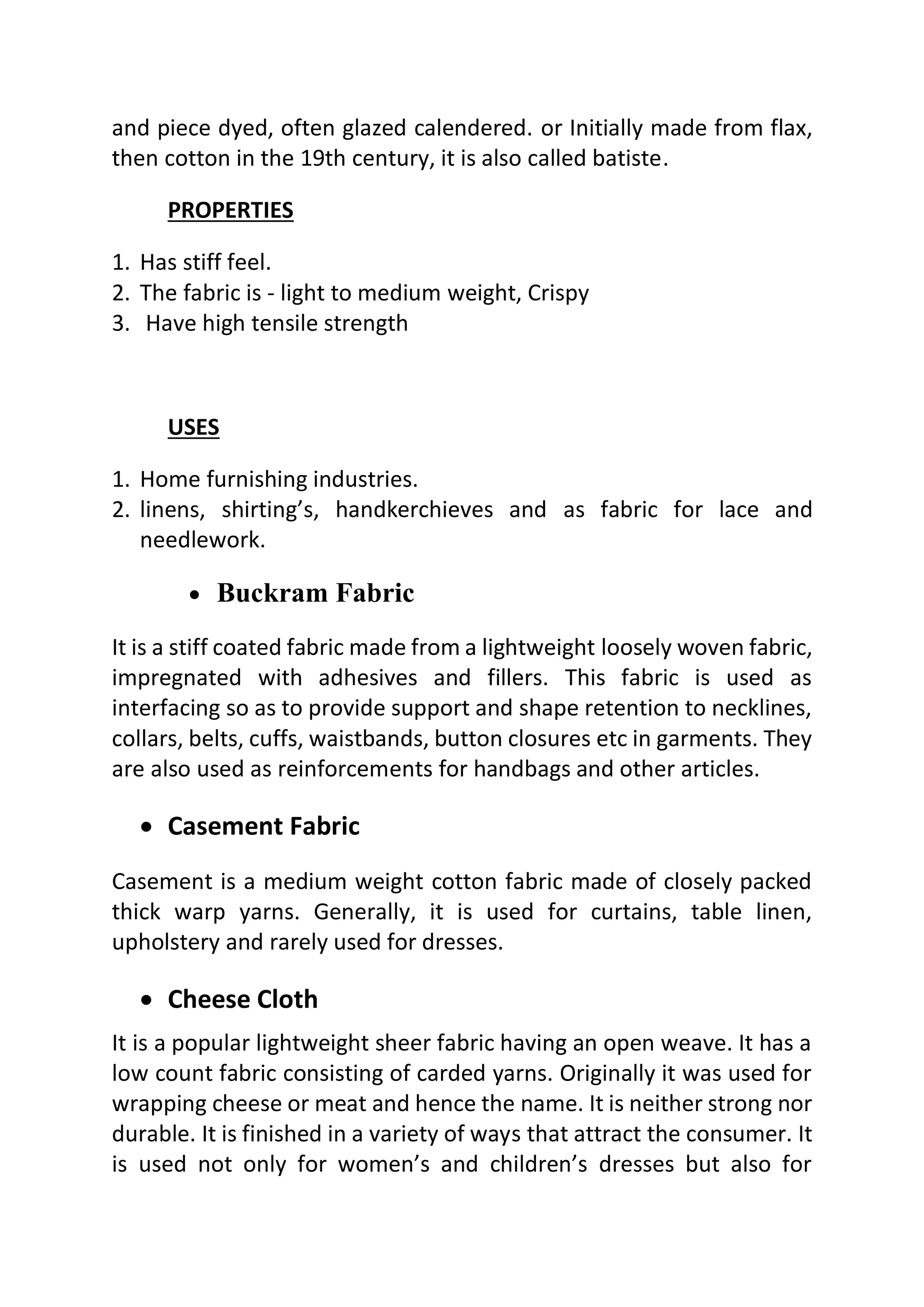 and piece dyed, often glazed calendered. or Initially made from flax,
then cotton in the 19th century, it is also called batiste.
PROPERTIES
1. Has stiff feel.
2. The fabric is - light to medium weight, Crispy
3. Have high tensile strength
USES
1. Home furnishing industries.
2. linens, shirting’s, handkerchieves and as fabric for lace and
needlework.
• Buckram Fabric
It is a stiff coated fabric made from a lightweight loosely woven fabric,
impregnated with adhesives and fillers. This fabric is used as
interfacing so as to provide support and shape retention to necklines,
collars, belts, cuffs, waistbands, button closures etc in garments. They
are also used as reinforcements for handbags and other articles.
• Casement Fabric
Casement is a medium weight cotton fabric made of closely packed
thick warp yarns. Generally, it is used for curtains, table linen,
upholstery and rarely used for dresses.
• Cheese Cloth
It is a popular lightweight sheer fabric having an open weave. It has a
low count fabric consisting of carded yarns. Originally it was used for
wrapping cheese or meat and hence the name. It is neither strong nor
durable. It is finished in a variety of ways that attract the consumer. It
is used not only for women’s and children’s dresses but also for
 