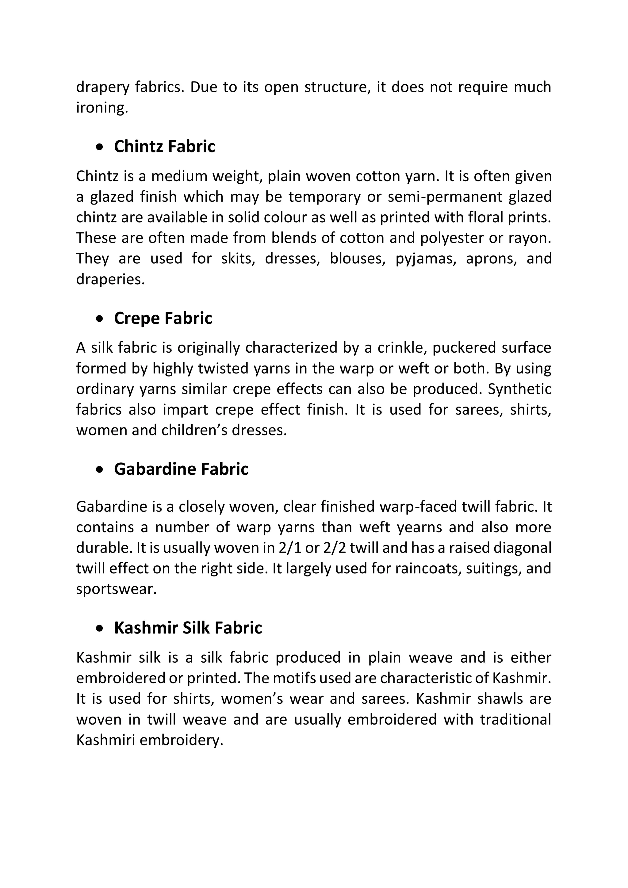 drapery fabrics. Due to its open structure, it does not require much
ironing.
• Chintz Fabric
Chintz is a medium weight, plain woven cotton yarn. It is often given
a glazed finish which may be temporary or semi-permanent glazed
chintz are available in solid colour as well as printed with floral prints.
These are often made from blends of cotton and polyester or rayon.
They are used for skits, dresses, blouses, pyjamas, aprons, and
draperies.
• Crepe Fabric
A silk fabric is originally characterized by a crinkle, puckered surface
formed by highly twisted yarns in the warp or weft or both. By using
ordinary yarns similar crepe effects can also be produced. Synthetic
fabrics also impart crepe effect finish. It is used for sarees, shirts,
women and children’s dresses.
• Gabardine Fabric
Gabardine is a closely woven, clear finished warp-faced twill fabric. It
contains a number of warp yarns than weft yearns and also more
durable. It is usually woven in 2/1 or 2/2 twill and has a raised diagonal
twill effect on the right side. It largely used for raincoats, suitings, and
sportswear.
• Kashmir Silk Fabric
Kashmir silk is a silk fabric produced in plain weave and is either
embroidered or printed. The motifs used are characteristic of Kashmir.
It is used for shirts, women’s wear and sarees. Kashmir shawls are
woven in twill weave and are usually embroidered with traditional
Kashmiri embroidery.
 