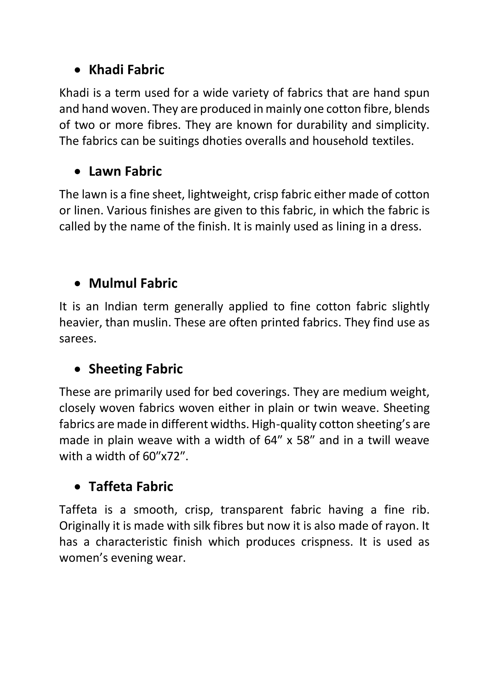 • Khadi Fabric
Khadi is a term used for a wide variety of fabrics that are hand spun
and hand woven. They are produced in mainly one cotton fibre, blends
of two or more fibres. They are known for durability and simplicity.
The fabrics can be suitings dhoties overalls and household textiles.
• Lawn Fabric
The lawn is a fine sheet, lightweight, crisp fabric either made of cotton
or linen. Various finishes are given to this fabric, in which the fabric is
called by the name of the finish. It is mainly used as lining in a dress.
• Mulmul Fabric
It is an Indian term generally applied to fine cotton fabric slightly
heavier, than muslin. These are often printed fabrics. They find use as
sarees.
• Sheeting Fabric
These are primarily used for bed coverings. They are medium weight,
closely woven fabrics woven either in plain or twin weave. Sheeting
fabrics are made in different widths. High-quality cotton sheeting’s are
made in plain weave with a width of 64″ x 58″ and in a twill weave
with a width of 60″x72″.
• Taffeta Fabric
Taffeta is a smooth, crisp, transparent fabric having a fine rib.
Originally it is made with silk fibres but now it is also made of rayon. It
has a characteristic finish which produces crispness. It is used as
women’s evening wear.
 
