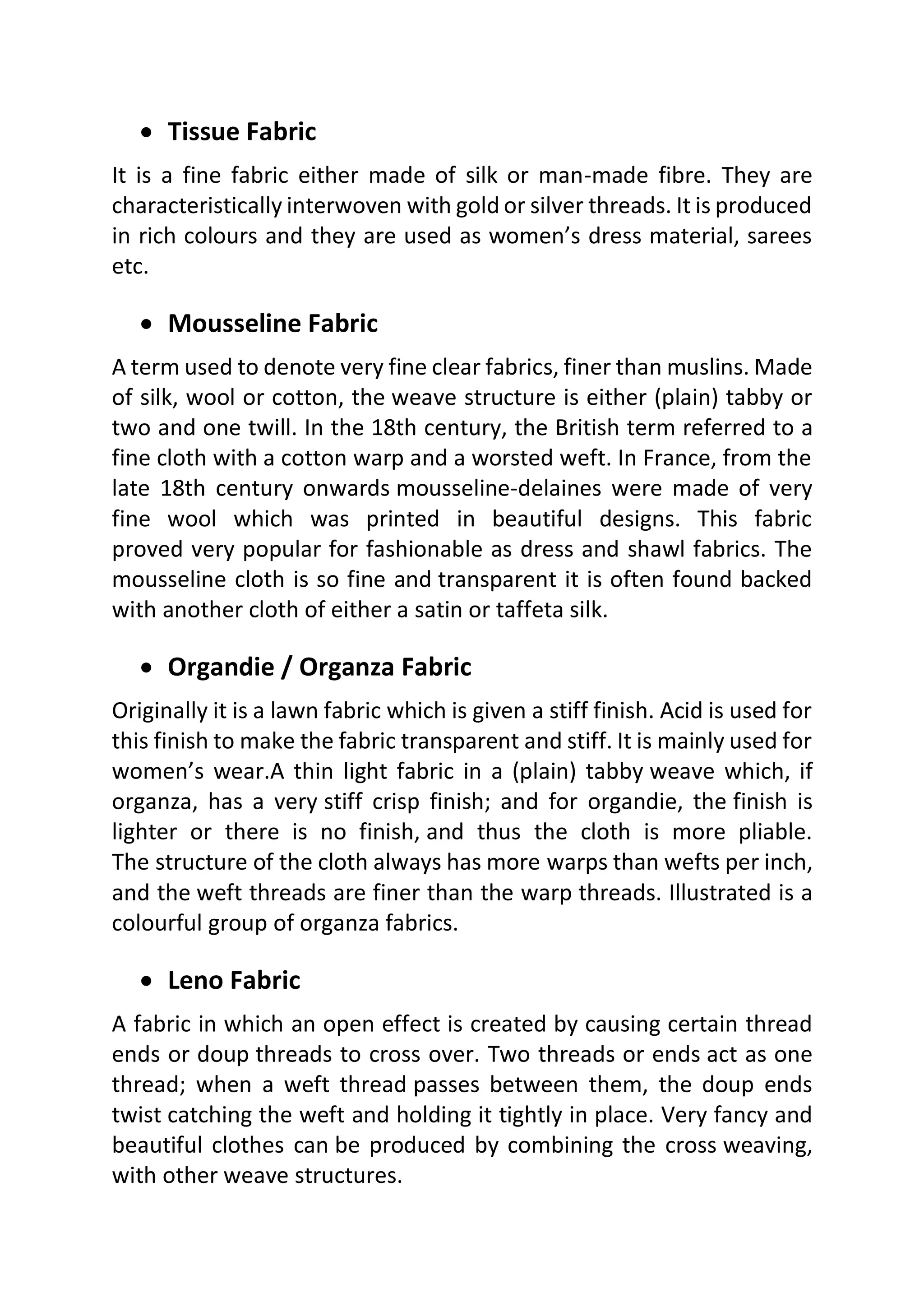 • Tissue Fabric
It is a fine fabric either made of silk or man-made fibre. They are
characteristically interwoven with gold or silver threads. It is produced
in rich colours and they are used as women’s dress material, sarees
etc.
• Mousseline Fabric
A term used to denote very fine clear fabrics, finer than muslins. Made
of silk, wool or cotton, the weave structure is either (plain) tabby or
two and one twill. In the 18th century, the British term referred to a
fine cloth with a cotton warp and a worsted weft. In France, from the
late 18th century onwards mousseline-delaines were made of very
fine wool which was printed in beautiful designs. This fabric
proved very popular for fashionable as dress and shawl fabrics. The
mousseline cloth is so fine and transparent it is often found backed
with another cloth of either a satin or taffeta silk.
• Organdie / Organza Fabric
Originally it is a lawn fabric which is given a stiff finish. Acid is used for
this finish to make the fabric transparent and stiff. It is mainly used for
women’s wear.A thin light fabric in a (plain) tabby weave which, if
organza, has a very stiff crisp finish; and for organdie, the finish is
lighter or there is no finish, and thus the cloth is more pliable.
The structure of the cloth always has more warps than wefts per inch,
and the weft threads are finer than the warp threads. Illustrated is a
colourful group of organza fabrics.
• Leno Fabric
A fabric in which an open effect is created by causing certain thread
ends or doup threads to cross over. Two threads or ends act as one
thread; when a weft thread passes between them, the doup ends
twist catching the weft and holding it tightly in place. Very fancy and
beautiful clothes can be produced by combining the cross weaving,
with other weave structures.
 