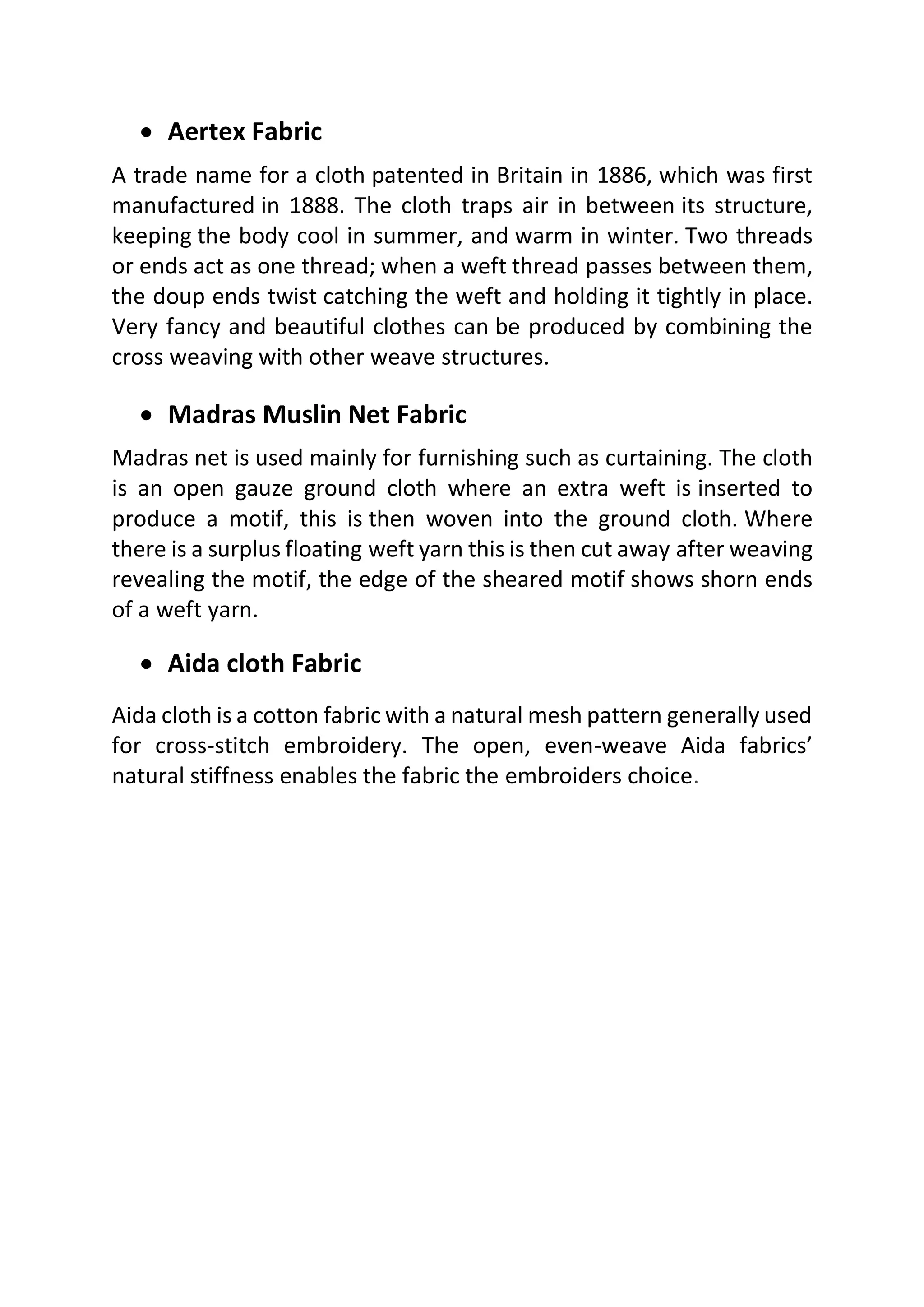 • Aertex Fabric
A trade name for a cloth patented in Britain in 1886, which was first
manufactured in 1888. The cloth traps air in between its structure,
keeping the body cool in summer, and warm in winter. Two threads
or ends act as one thread; when a weft thread passes between them,
the doup ends twist catching the weft and holding it tightly in place.
Very fancy and beautiful clothes can be produced by combining the
cross weaving with other weave structures.
• Madras Muslin Net Fabric
Madras net is used mainly for furnishing such as curtaining. The cloth
is an open gauze ground cloth where an extra weft is inserted to
produce a motif, this is then woven into the ground cloth. Where
there is a surplus floating weft yarn this is then cut away after weaving
revealing the motif, the edge of the sheared motif shows shorn ends
of a weft yarn.
• Aida cloth Fabric
Aida cloth is a cotton fabric with a natural mesh pattern generally used
for cross-stitch embroidery. The open, even-weave Aida fabrics’
natural stiffness enables the fabric the embroiders choice.
 
