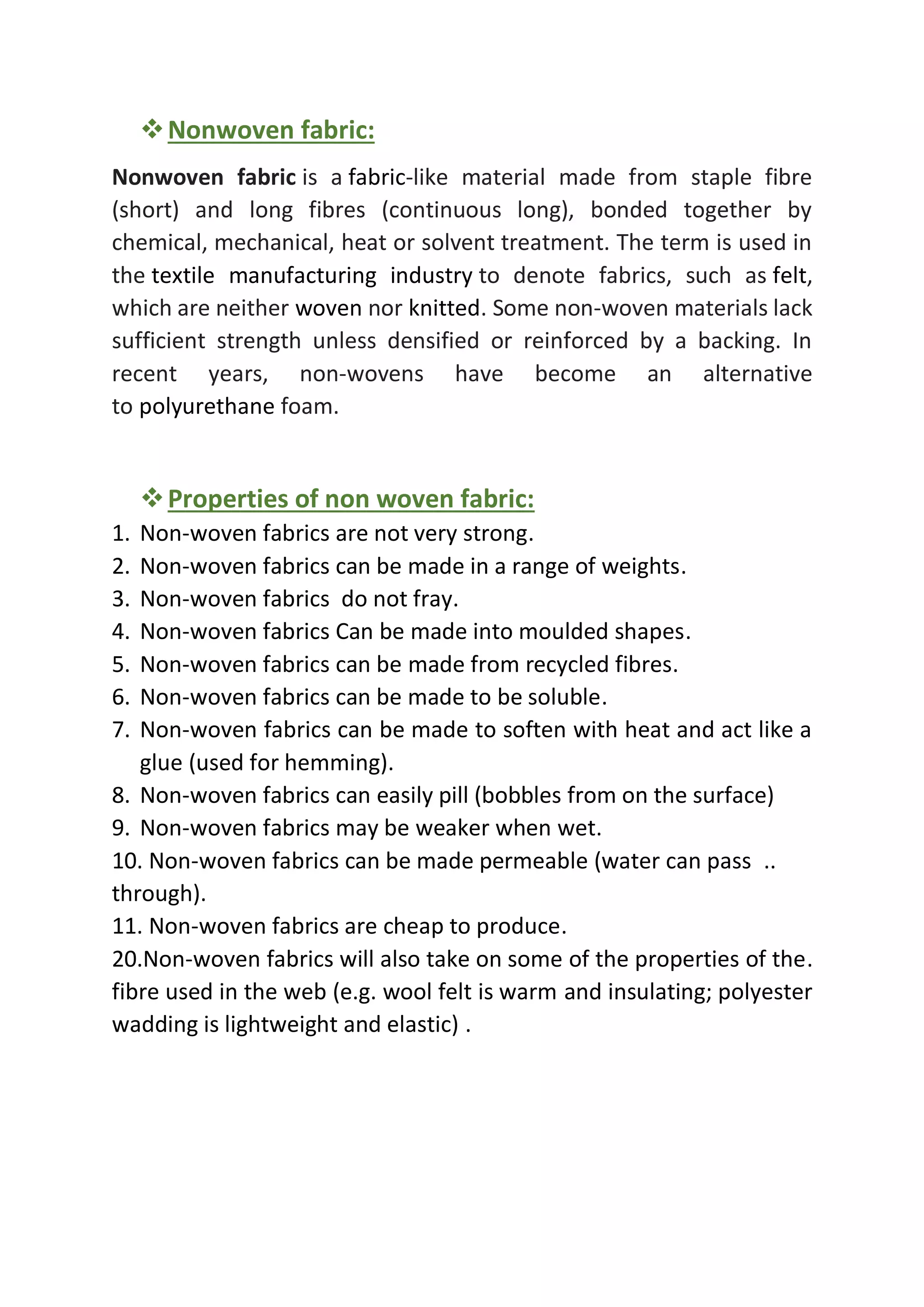 ❖Nonwoven fabric:
Nonwoven fabric is a fabric-like material made from staple fibre
(short) and long fibres (continuous long), bonded together by
chemical, mechanical, heat or solvent treatment. The term is used in
the textile manufacturing industry to denote fabrics, such as felt,
which are neither woven nor knitted. Some non-woven materials lack
sufficient strength unless densified or reinforced by a backing. In
recent years, non-wovens have become an alternative
to polyurethane foam.
❖Properties of non woven fabric:
1. Non-woven fabrics are not very strong.
2. Non-woven fabrics can be made in a range of weights.
3. Non-woven fabrics do not fray.
4. Non-woven fabrics Can be made into moulded shapes.
5. Non-woven fabrics can be made from recycled fibres.
6. Non-woven fabrics can be made to be soluble.
7. Non-woven fabrics can be made to soften with heat and act like a
glue (used for hemming).
8. Non-woven fabrics can easily pill (bobbles from on the surface)
9. Non-woven fabrics may be weaker when wet.
10. Non-woven fabrics can be made permeable (water can pass ..
through).
11. Non-woven fabrics are cheap to produce.
20.Non-woven fabrics will also take on some of the properties of the.
fibre used in the web (e.g. wool felt is warm and insulating; polyester
wadding is lightweight and elastic) .
 