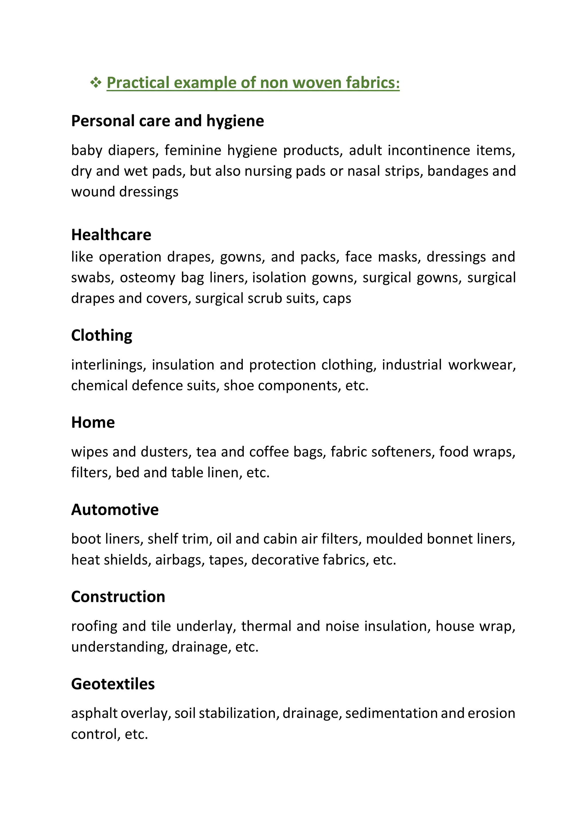❖ Practical example of non woven fabrics:
Personal care and hygiene
baby diapers, feminine hygiene products, adult incontinence items,
dry and wet pads, but also nursing pads or nasal strips, bandages and
wound dressings
Healthcare
like operation drapes, gowns, and packs, face masks, dressings and
swabs, osteomy bag liners, isolation gowns, surgical gowns, surgical
drapes and covers, surgical scrub suits, caps
Clothing
interlinings, insulation and protection clothing, industrial workwear,
chemical defence suits, shoe components, etc.
Home
wipes and dusters, tea and coffee bags, fabric softeners, food wraps,
filters, bed and table linen, etc.
Automotive
boot liners, shelf trim, oil and cabin air filters, moulded bonnet liners,
heat shields, airbags, tapes, decorative fabrics, etc.
Construction
roofing and tile underlay, thermal and noise insulation, house wrap,
understanding, drainage, etc.
Geotextiles
asphalt overlay, soil stabilization, drainage, sedimentation and erosion
control, etc.
 
