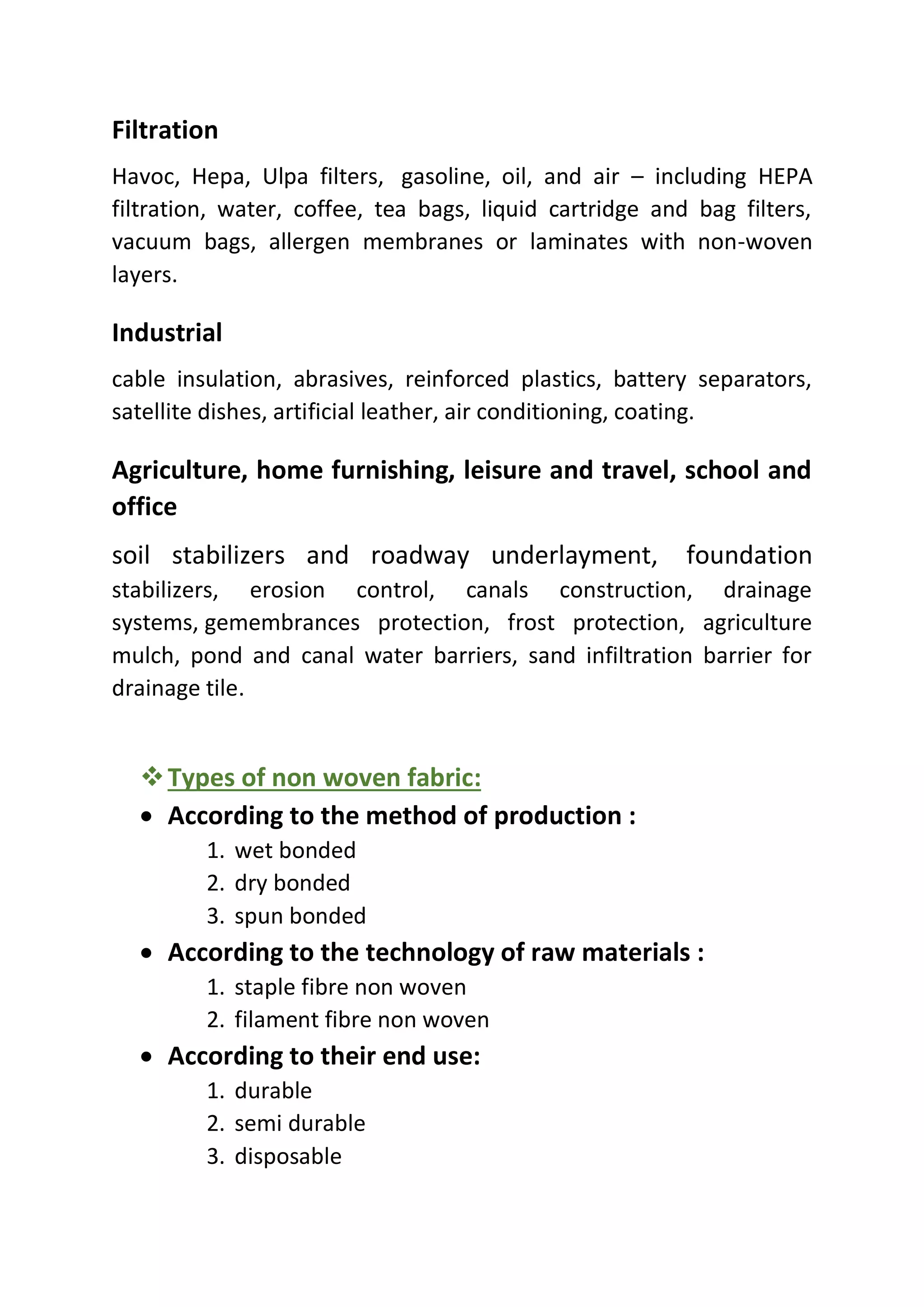 Filtration
Havoc, Hepa, Ulpa filters, gasoline, oil, and air – including HEPA
filtration, water, coffee, tea bags, liquid cartridge and bag filters,
vacuum bags, allergen membranes or laminates with non-woven
layers.
Industrial
cable insulation, abrasives, reinforced plastics, battery separators,
satellite dishes, artificial leather, air conditioning, coating.
Agriculture, home furnishing, leisure and travel, school and
office
soil stabilizers and roadway underlayment, foundation
stabilizers, erosion control, canals construction, drainage
systems, gemembrances protection, frost protection, agriculture
mulch, pond and canal water barriers, sand infiltration barrier for
drainage tile.
❖Types of non woven fabric:
• According to the method of production :
1. wet bonded
2. dry bonded
3. spun bonded
• According to the technology of raw materials :
1. staple fibre non woven
2. filament fibre non woven
• According to their end use:
1. durable
2. semi durable
3. disposable
 