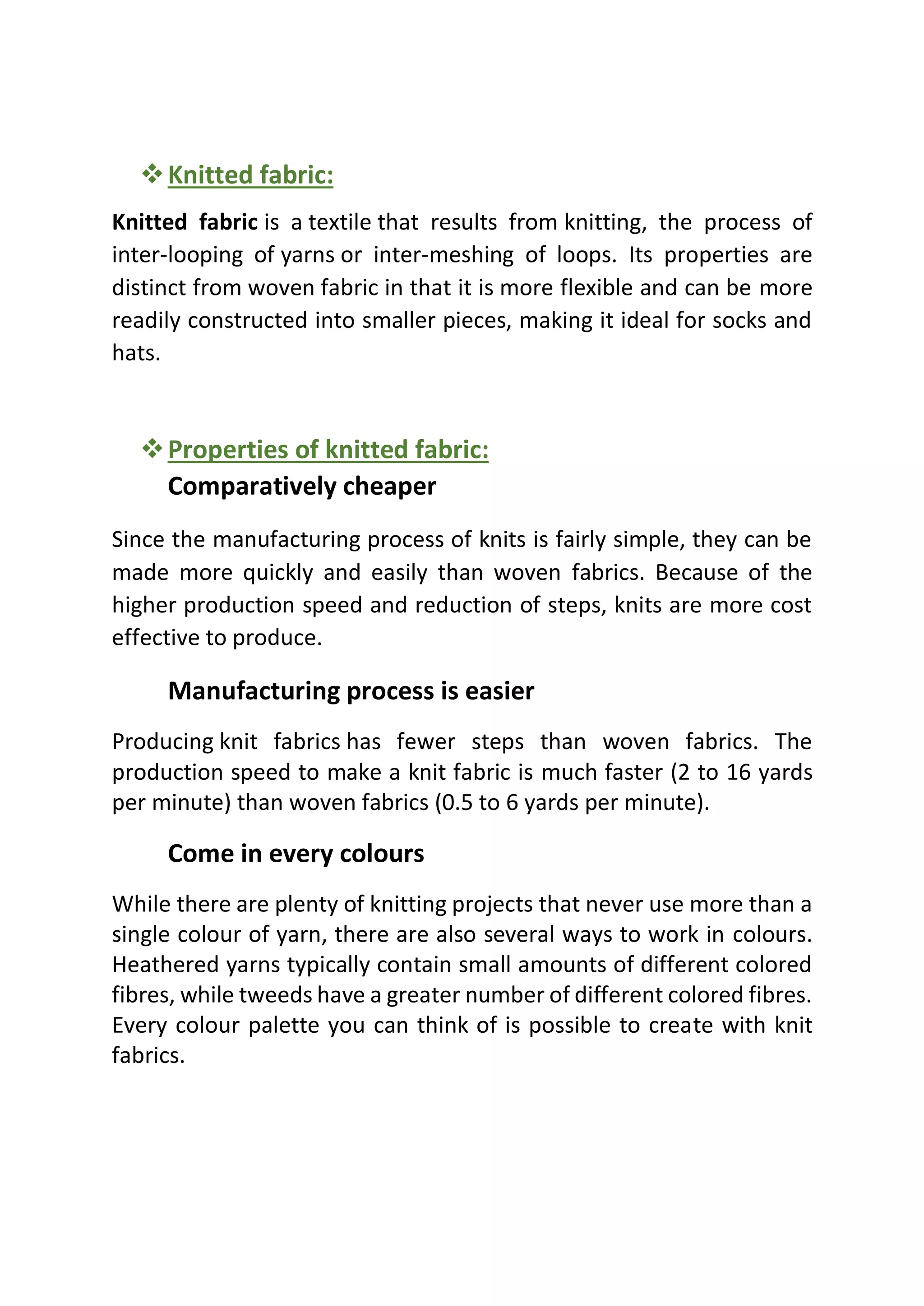 ❖Knitted fabric:
Knitted fabric is a textile that results from knitting, the process of
inter-looping of yarns or inter-meshing of loops. Its properties are
distinct from woven fabric in that it is more flexible and can be more
readily constructed into smaller pieces, making it ideal for socks and
hats.
❖Properties of knitted fabric:
Comparatively cheaper
Since the manufacturing process of knits is fairly simple, they can be
made more quickly and easily than woven fabrics. Because of the
higher production speed and reduction of steps, knits are more cost
effective to produce.
Manufacturing process is easier
Producing knit fabrics has fewer steps than woven fabrics. The
production speed to make a knit fabric is much faster (2 to 16 yards
per minute) than woven fabrics (0.5 to 6 yards per minute).
Come in every colours
While there are plenty of knitting projects that never use more than a
single colour of yarn, there are also several ways to work in colours.
Heathered yarns typically contain small amounts of different colored
fibres, while tweeds have a greater number of different colored fibres.
Every colour palette you can think of is possible to create with knit
fabrics.
 