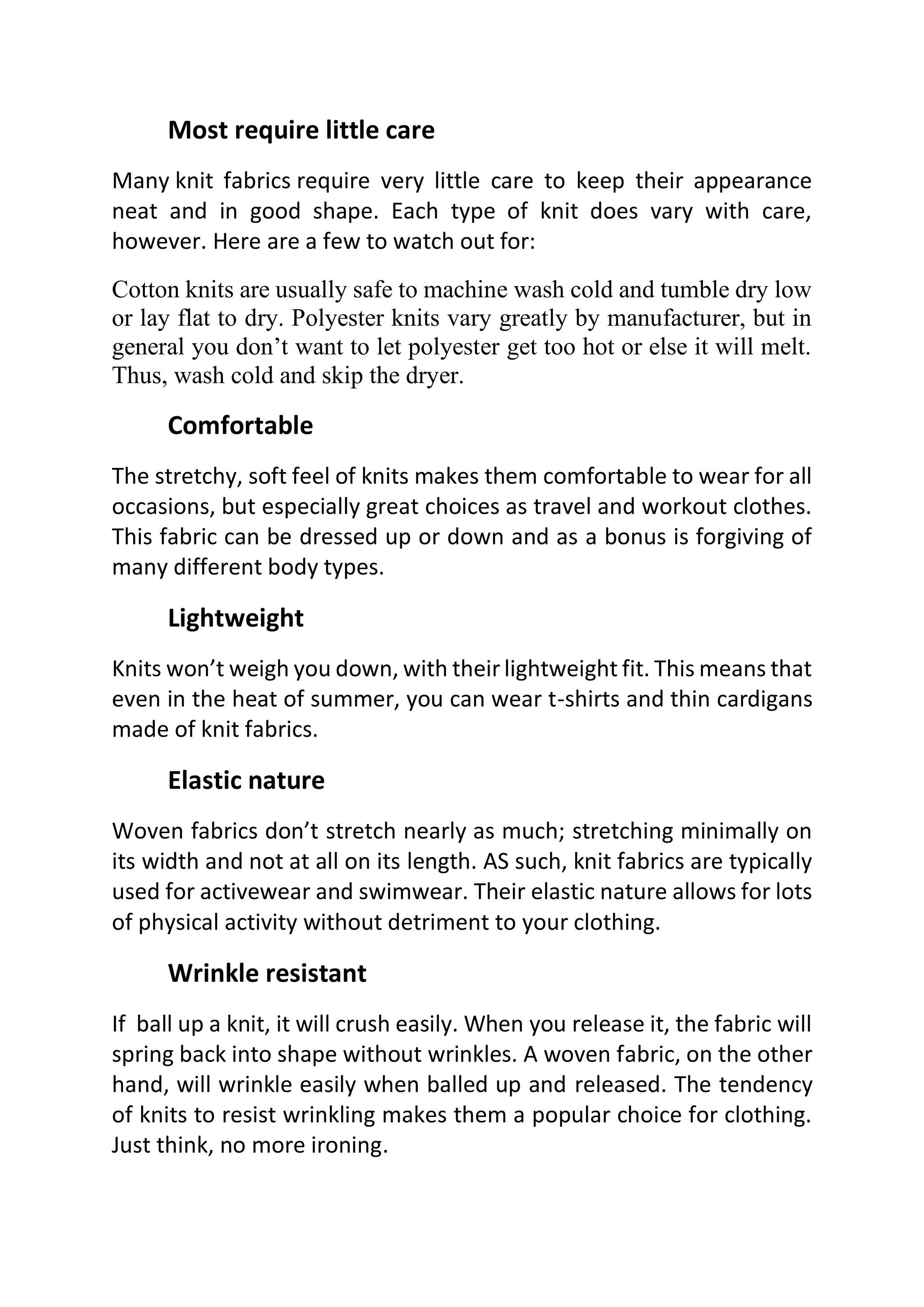 Most require little care
Many knit fabrics require very little care to keep their appearance
neat and in good shape. Each type of knit does vary with care,
however. Here are a few to watch out for:
Cotton knits are usually safe to machine wash cold and tumble dry low
or lay flat to dry. Polyester knits vary greatly by manufacturer, but in
general you don’t want to let polyester get too hot or else it will melt.
Thus, wash cold and skip the dryer.
Comfortable
The stretchy, soft feel of knits makes them comfortable to wear for all
occasions, but especially great choices as travel and workout clothes.
This fabric can be dressed up or down and as a bonus is forgiving of
many different body types.
Lightweight
Knits won’t weigh you down, with their lightweight fit. This means that
even in the heat of summer, you can wear t-shirts and thin cardigans
made of knit fabrics.
Elastic nature
Woven fabrics don’t stretch nearly as much; stretching minimally on
its width and not at all on its length. AS such, knit fabrics are typically
used for activewear and swimwear. Their elastic nature allows for lots
of physical activity without detriment to your clothing.
Wrinkle resistant
If ball up a knit, it will crush easily. When you release it, the fabric will
spring back into shape without wrinkles. A woven fabric, on the other
hand, will wrinkle easily when balled up and released. The tendency
of knits to resist wrinkling makes them a popular choice for clothing.
Just think, no more ironing.
 