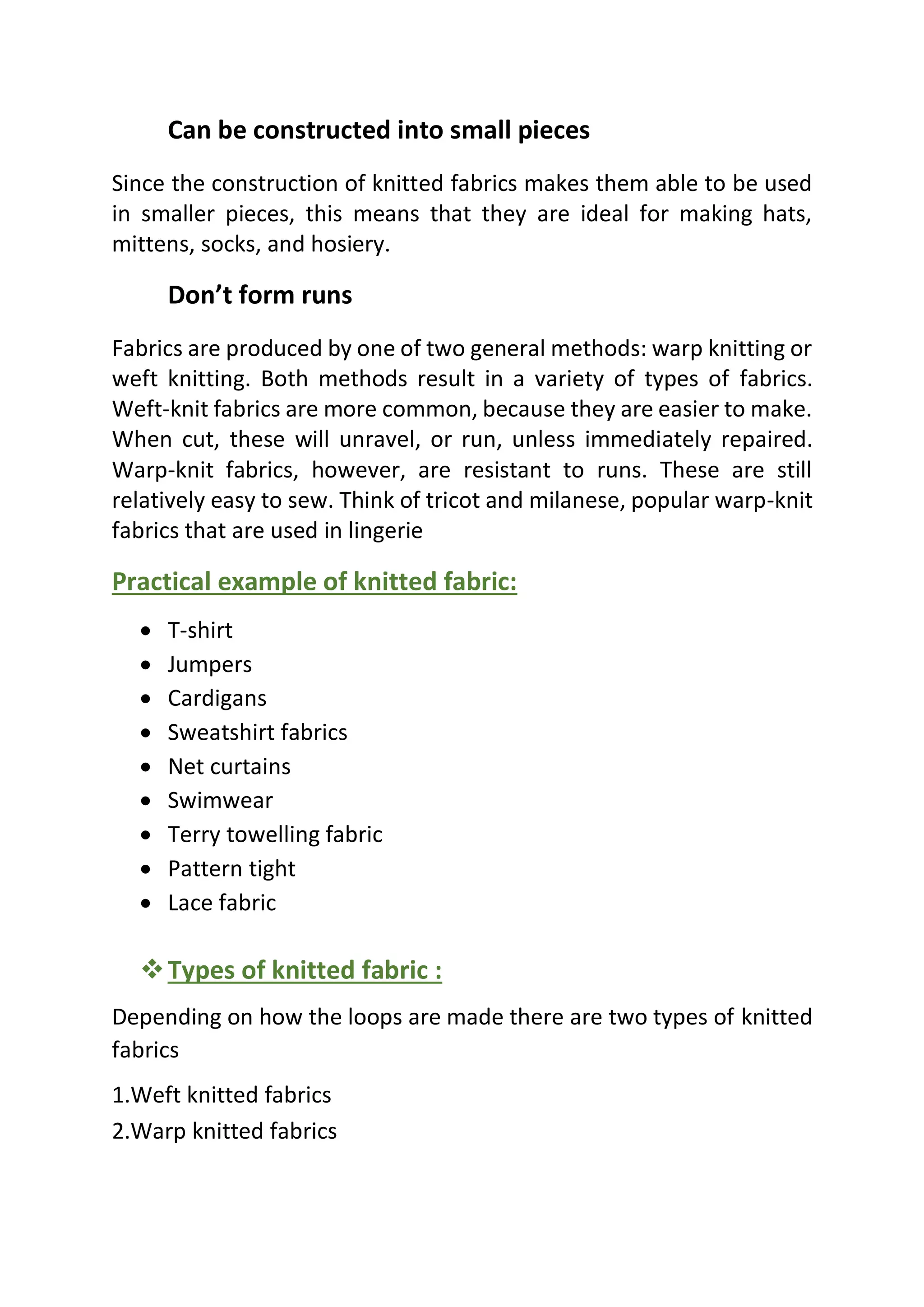 Can be constructed into small pieces
Since the construction of knitted fabrics makes them able to be used
in smaller pieces, this means that they are ideal for making hats,
mittens, socks, and hosiery.
Don’t form runs
Fabrics are produced by one of two general methods: warp knitting or
weft knitting. Both methods result in a variety of types of fabrics.
Weft-knit fabrics are more common, because they are easier to make.
When cut, these will unravel, or run, unless immediately repaired.
Warp-knit fabrics, however, are resistant to runs. These are still
relatively easy to sew. Think of tricot and milanese, popular warp-knit
fabrics that are used in lingerie
Practical example of knitted fabric:
• T-shirt
• Jumpers
• Cardigans
• Sweatshirt fabrics
• Net curtains
• Swimwear
• Terry towelling fabric
• Pattern tight
• Lace fabric
❖Types of knitted fabric :
Depending on how the loops are made there are two types of knitted
fabrics
1.Weft knitted fabrics
2.Warp knitted fabrics
 
