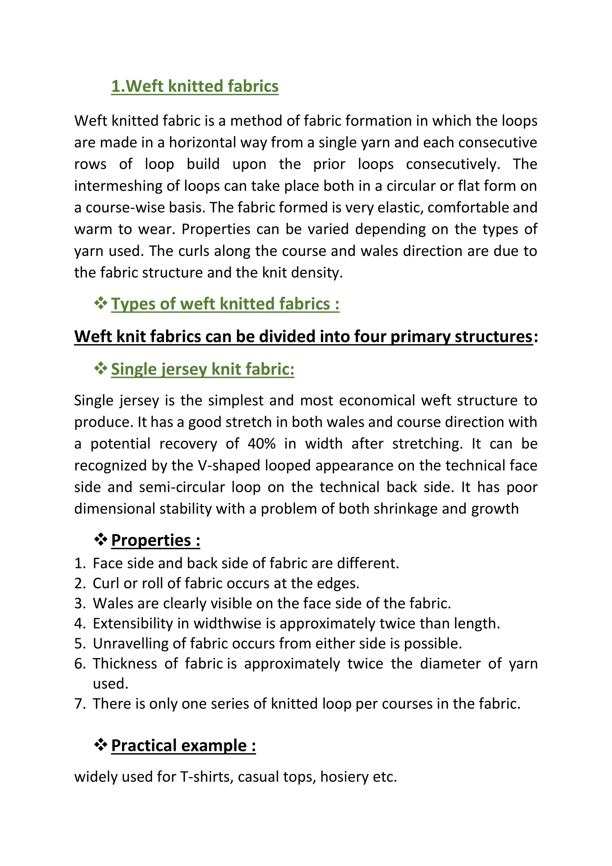 1.Weft knitted fabrics
Weft knitted fabric is a method of fabric formation in which the loops
are made in a horizontal way from a single yarn and each consecutive
rows of loop build upon the prior loops consecutively. The
intermeshing of loops can take place both in a circular or flat form on
a course-wise basis. The fabric formed is very elastic, comfortable and
warm to wear. Properties can be varied depending on the types of
yarn used. The curls along the course and wales direction are due to
the fabric structure and the knit density.
❖Types of weft knitted fabrics :
Weft knit fabrics can be divided into four primary structures:
❖Single jersey knit fabric:
Single jersey is the simplest and most economical weft structure to
produce. It has a good stretch in both wales and course direction with
a potential recovery of 40% in width after stretching. It can be
recognized by the V-shaped looped appearance on the technical face
side and semi-circular loop on the technical back side. It has poor
dimensional stability with a problem of both shrinkage and growth
❖Properties :
1. Face side and back side of fabric are different.
2. Curl or roll of fabric occurs at the edges.
3. Wales are clearly visible on the face side of the fabric.
4. Extensibility in widthwise is approximately twice than length.
5. Unravelling of fabric occurs from either side is possible.
6. Thickness of fabric is approximately twice the diameter of yarn
used.
7. There is only one series of knitted loop per courses in the fabric.
❖Practical example :
widely used for T-shirts, casual tops, hosiery etc.
 
